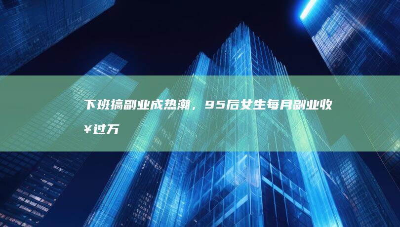 下班搞副业成热潮，95 后女生每月副业收入过万，一人身兼「五职」，哪些信息值得关注？